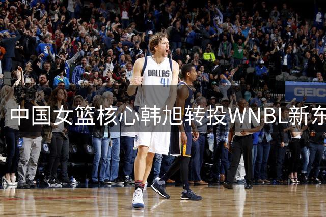 中国女篮核心韩旭转投WNBL新东家 海外征战再升级引多队争夺