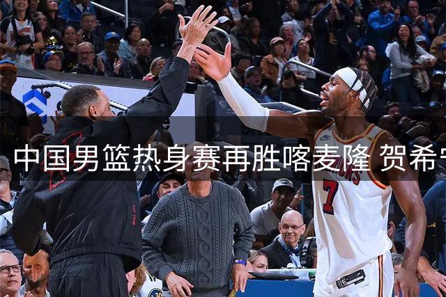 中国男篮热身赛再胜喀麦隆 贺希宁25分领衔新生代闪耀