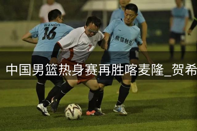 中国男篮热身赛再胜喀麦隆 贺希宁25分领衔新生代闪耀