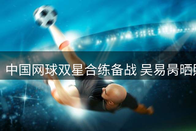 中国网球双星合练备战 吴易昺晒照为美网资格赛打气