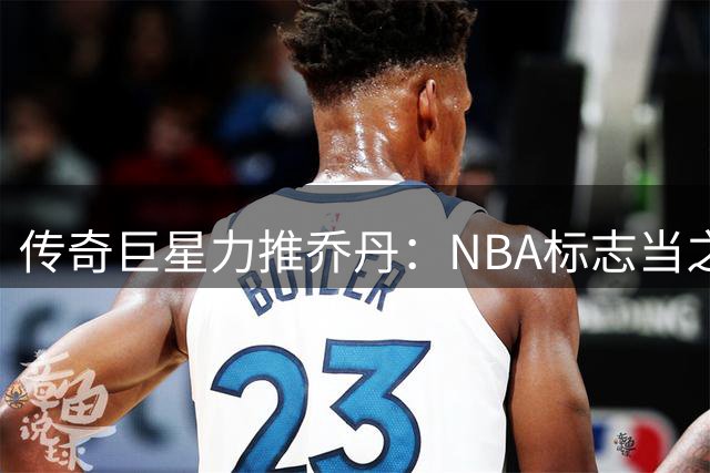 传奇巨星力推乔丹：NBA标志当之无愧