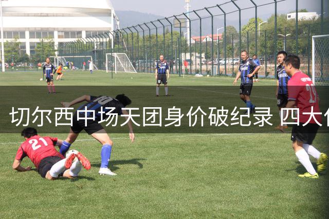 切尔西中场天团身价破纪录 四大亿元先生领跑全球足坛