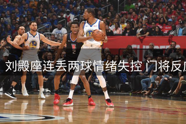 刘殿座连丢两球情绪失控 门将反应迟缓暴露防线漏洞