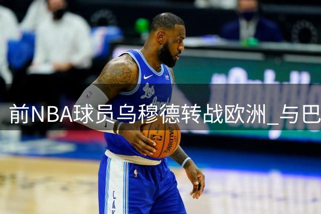 前NBA球员乌穆德转战欧洲 与巴萨签下两年合约
