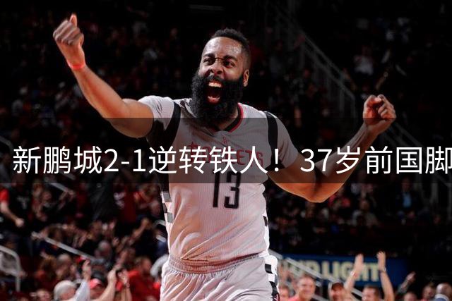 新鹏城2-1逆转铁人！37岁前国脚读秒凌空斩绝杀 铁人近5轮仅1胜