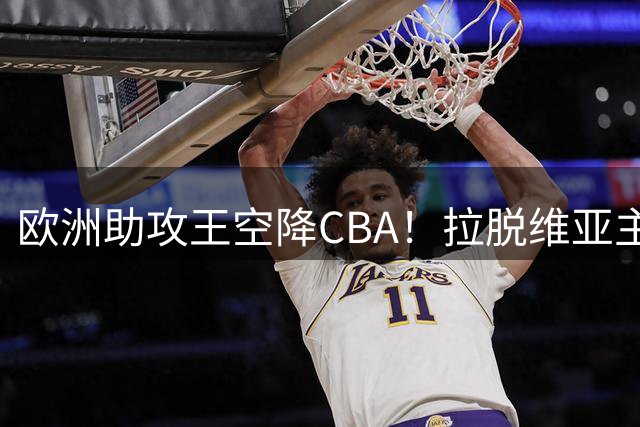 欧洲助攻王空降CBA！拉脱维亚主力控卫扎加斯携手余嘉豪征战新赛季