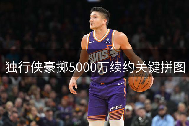 独行侠豪掷5000万续约关键拼图 边缘球员逆袭成亿元先生