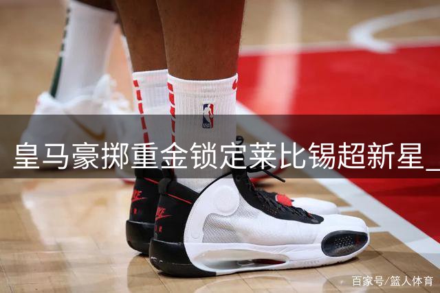 皇马豪掷重金锁定莱比锡超新星 19岁锋线多面手将登陆伯纳乌