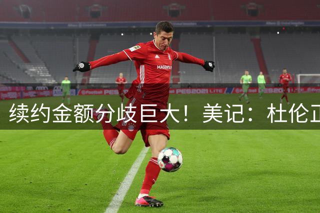 续约金额分歧巨大！美记：杜伦正在认真考虑接受960万资质报价