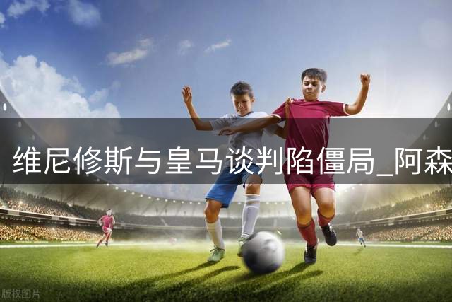 维尼修斯与皇马谈判陷僵局 阿森纳伺机而动酝酿重磅引援