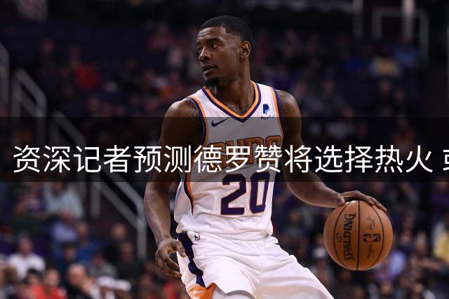 资深记者预测德罗赞将选择热火 或担纲第二阵容领袖角色