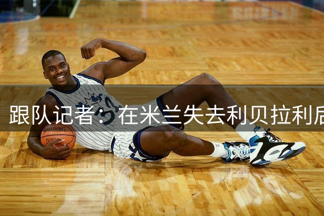 跟队记者：在米兰失去利贝拉利后，卡尔迪纳莱曾大发雷霆