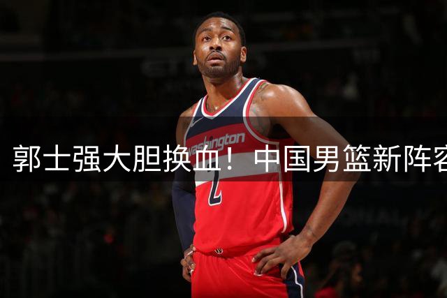 郭士强大胆换血！中国男篮新阵容三连胜背后的战术革命