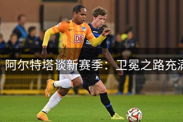 阿尔特塔谈新赛季：卫冕之路充满挑战 瓜帅离任带来新感受