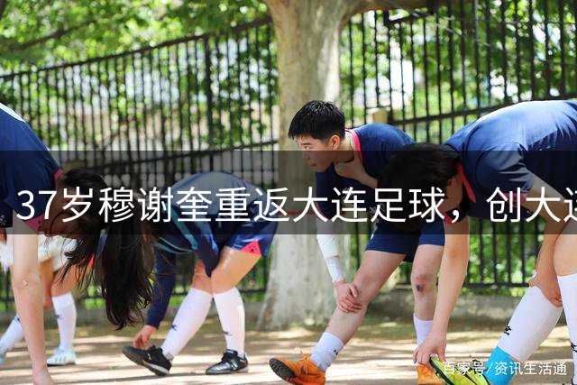 37岁穆谢奎重返大连足球，创大连鲲城外援引进先河