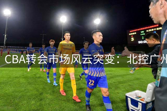 CBA转会市场风云突变：北控广州各取所需 徐杰交易传闻遭多方辟谣
